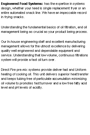 Text Box: Engineered Food Systems:  has the expertise in systems design, whether your need is single replacement fryer or an entire automated snack line. We have an impeccable record in frying snacks.Understanding the fundamental basics of oil filtration, and oil management being as crucial as your product being process.Our In-house engineering staff and excellent manufacturing management allows for the utmost excellence by delivering quality well engineered and dependable equipment and service. Understanding that low volume, continuous filtrations system will provide a fast oil turn over.Direct Fire pre-mix systems provide deliver fast and Uniform heating of cooking oil. This unit delivers superior heat transfer and keeps tubing free of particulate accumulation minimizing oil volume to promotes fast turnover and a low free fatty acid level and pH levels of acidity.