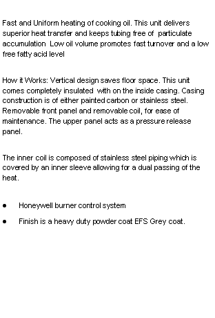 Text Box: Fast and Uniform heating of cooking oil. This unit delivers superior heat transfer and keeps tubing free of  particulate accumulation  Low oil volume promotes fast turnover and a low free fatty acid levelHow it Works: Vertical design saves floor space. This unit comes completely insulated  with on the inside casing. Casing construction is of either painted carbon or stainless steel. Removable front panel and removable coil, for ease of maintenance. The upper panel acts as a pressure release panel.The inner coil is composed of stainless steel piping which is covered by an inner sleeve allowing for a dual passing of the heat. Honeywell burner control systemFinish is a heavy duty powder coat EFS Grey coat.