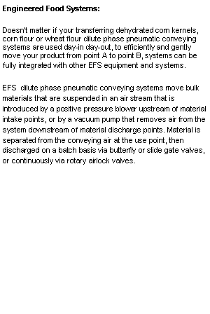 Text Box: Engineered Food Systems:  Doesnt matter if your transferring dehydrated corn kernels, corn flour or wheat flour dilute phase pneumatic conveying systems are used day-in day-out, to efficiently and gently move your product from point A to point B, systems can be fully integrated with other EFS equipment and systems.EFS  dilute phase pneumatic conveying systems move bulk materials that are suspended in an air stream that is introduced by a positive pressure blower upstream of material intake points, or by a vacuum pump that removes air from the system downstream of material discharge points. Material is separated from the conveying air at the use point, then discharged on a batch basis via butterfly or slide gate valves, or continuously via rotary airlock valves.